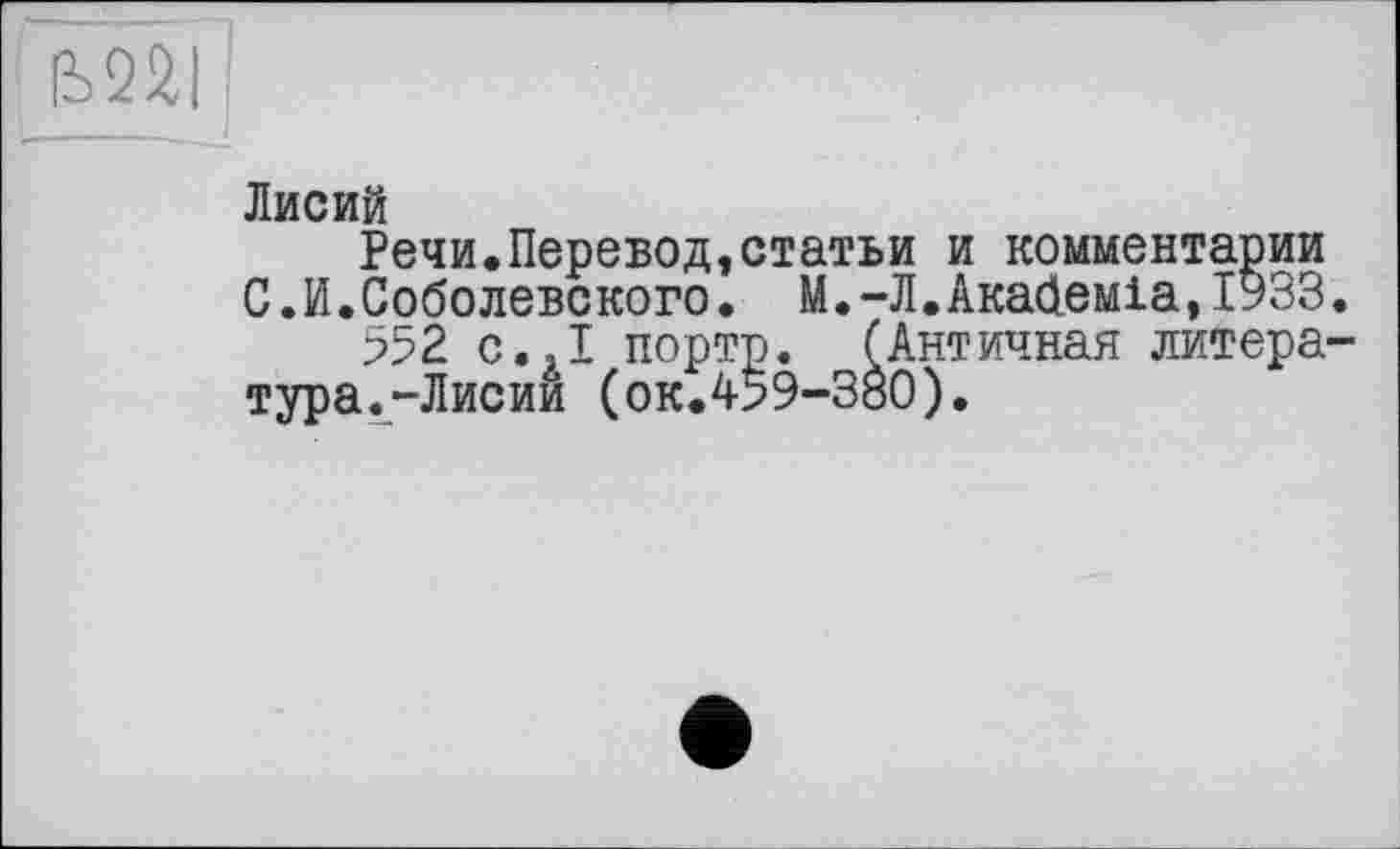 ﻿Ь22|
Лисий
Речи.Перевод,статьи и комментарии С.И.Соболевского. М.-Л.Ака<іеміа,ІУЗЗ.
552 с.,1 порто. ГАнтичная литература.-Лисии (ок.459-380).